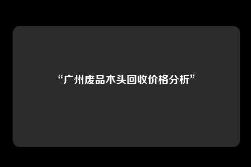 “广州废品木头回收价格分析” 
