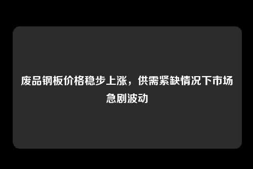 废品钢板价格稳步上涨，供需紧缺情况下市场急剧波动