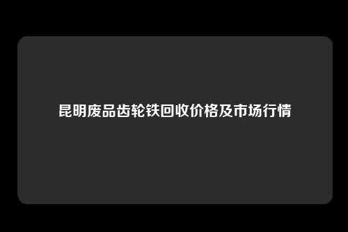 昆明废品齿轮铁回收价格及市场行情