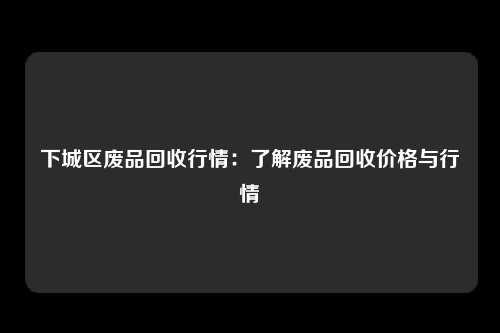 下城区废品回收行情：了解废品回收价格与行情