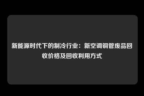 新能源时代下的制冷行业：新空调铜管废品回收价格及回收利用方式