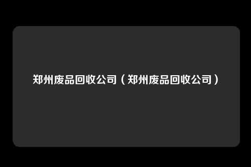 郑州废品回收公司（郑州废品回收公司）