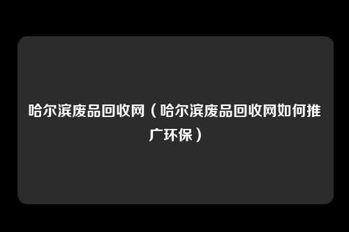 哈尔滨废品回收网（哈尔滨废品回收网如何推广环保）