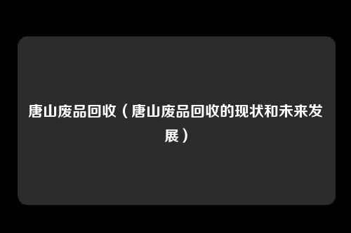唐山废品回收（唐山废品回收的现状和未来发展）