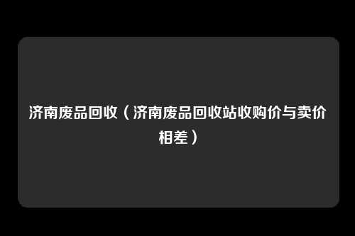 济南废品回收（济南废品回收站收购价与卖价相差）