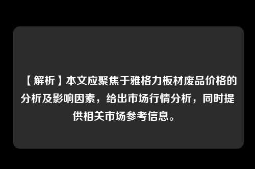 【解析】本文应聚焦于雅格力板材废品价格的分析及影响因素，给出市场行情分析，同时提供相关市场参考信息。 