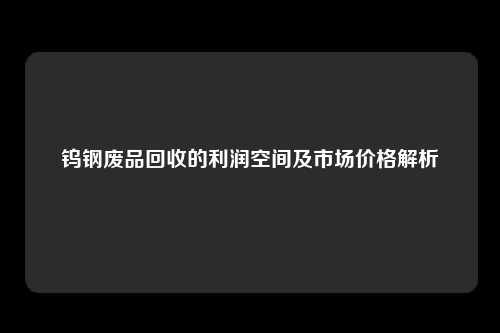 钨钢废品回收的利润空间及市场价格解析