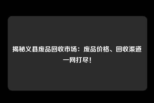 揭秘义县废品回收市场：废品价格、回收渠道一网打尽！
