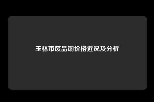 玉林市废品铜价格近况及分析