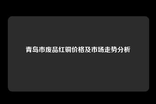 青岛市废品红铜价格及市场走势分析