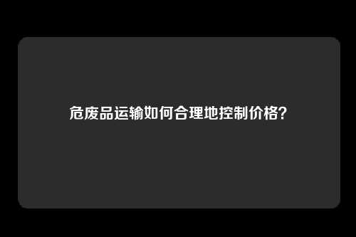 危废品运输如何合理地控制价格？