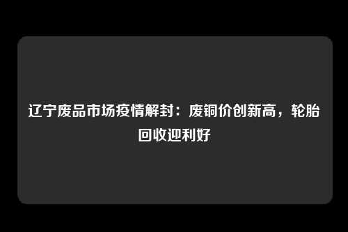 辽宁废品市场疫情解封：废铜价创新高，轮胎回收迎利好