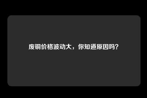废铜价格波动大，你知道原因吗？