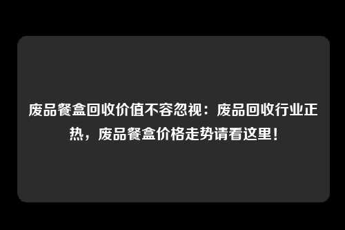 废品餐盒回收价值不容忽视：废品回收行业正热，废品餐盒价格走势请看这里！