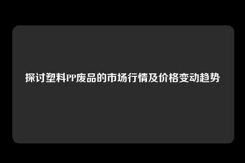 探讨塑料PP废品的市场行情及价格变动趋势