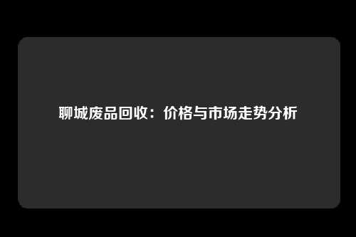 聊城废品回收：价格与市场走势分析