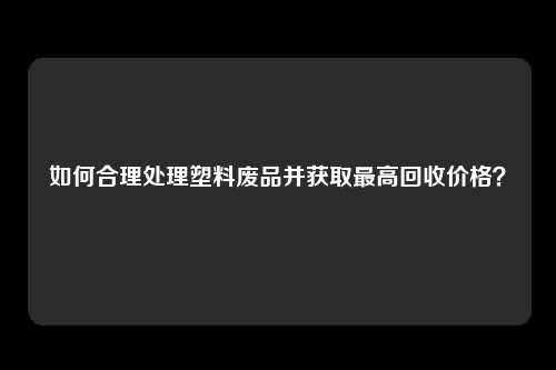 如何合理处理塑料废品并获取最高回收价格？