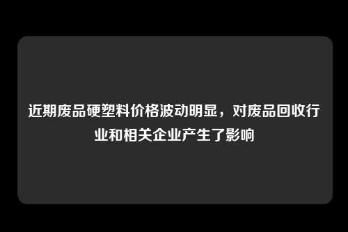 近期废品硬塑料价格波动明显，对废品回收行业和相关企业产生了影响