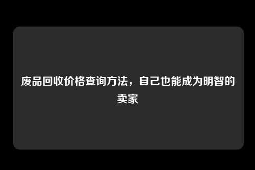 废品回收价格查询方法，自己也能成为明智的卖家