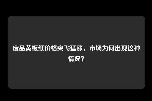 废品黄板纸价格突飞猛涨，市场为何出现这种情况？