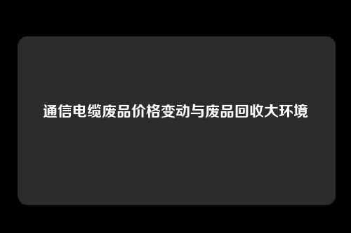 通信电缆废品价格变动与废品回收大环境