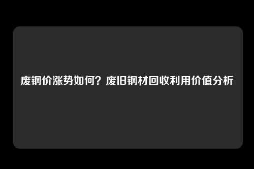 废钢价涨势如何？废旧钢材回收利用价值分析