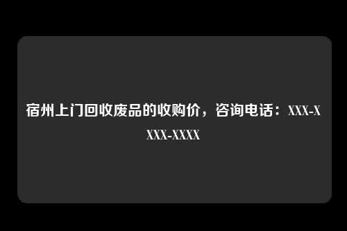 宿州上门回收废品的收购价，咨询电话：XXX-XXXX-XXXX