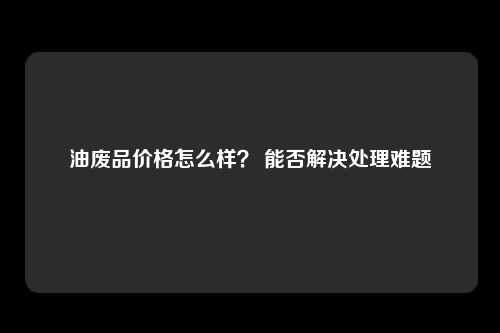 油废品价格怎么样？ 能否解决处理难题
