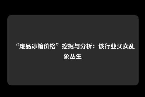 “废品冰箱价格”挖掘与分析：该行业买卖乱象丛生