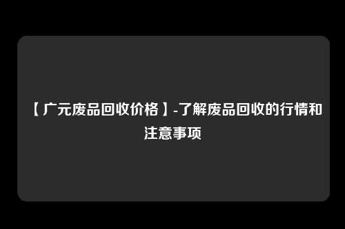 【广元废品回收价格】-了解废品回收的行情和注意事项