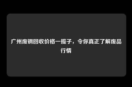 广州废钢回收价格一揽子，令你真正了解废品行情