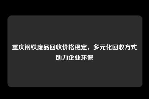 重庆钢铁废品回收价格稳定，多元化回收方式助力企业环保
