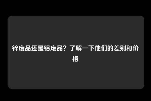 锌废品还是铝废品？了解一下他们的差别和价格