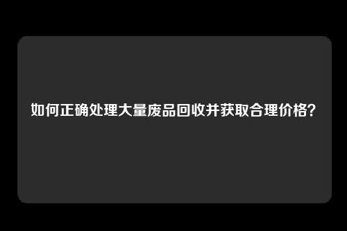 如何正确处理大量废品回收并获取合理价格？