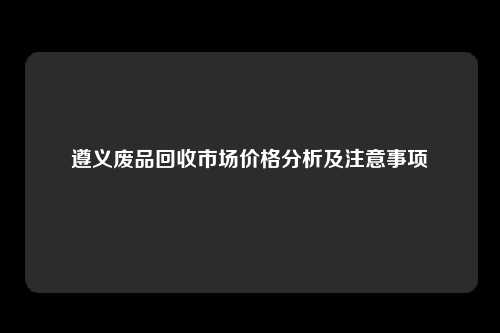 遵义废品回收市场价格分析及注意事项