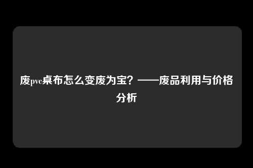 废pvc桌布怎么变废为宝？——废品利用与价格分析