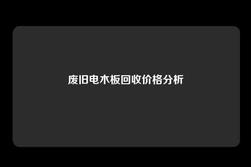 废旧电木板回收价格分析