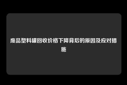 废品塑料罐回收价格下降背后的原因及应对措施