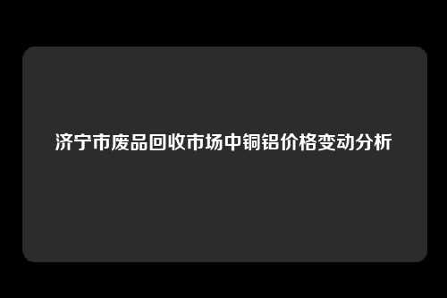 济宁市废品回收市场中铜铝价格变动分析