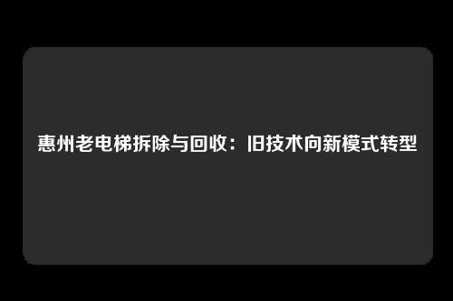 惠州老电梯拆除与回收：旧技术向新模式转型
