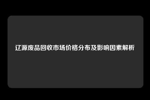 辽源废品回收市场价格分布及影响因素解析