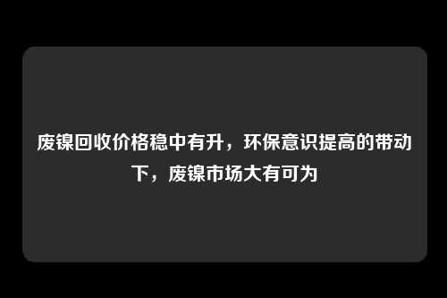 废镍回收价格稳中有升，环保意识提高的带动下，废镍市场大有可为