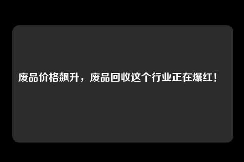 废品价格飙升，废品回收这个行业正在爆红！ 