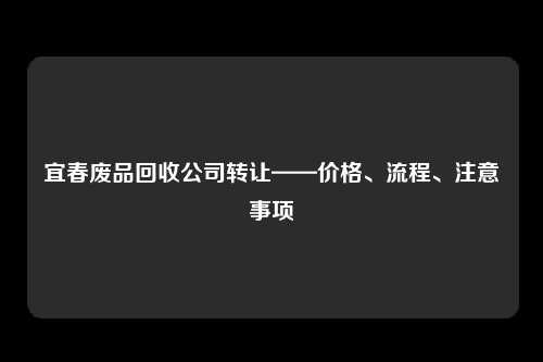 宜春废品回收公司转让——价格、流程、注意事项