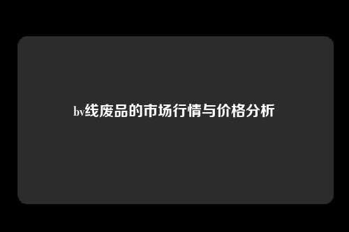 bv线废品的市场行情与价格分析
