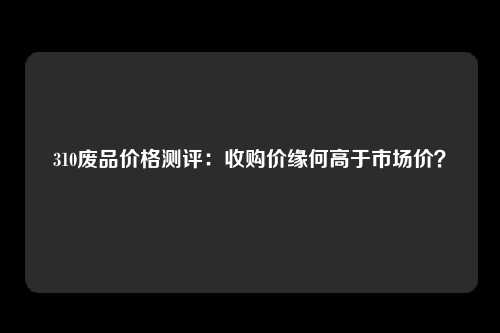 310废品价格测评：收购价缘何高于市场价？