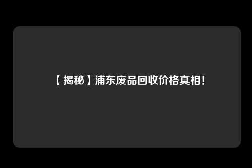 【揭秘】浦东废品回收价格真相！
