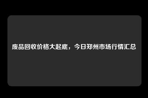 废品回收价格大起底，今日郑州市场行情汇总