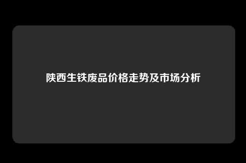 陕西生铁废品价格走势及市场分析