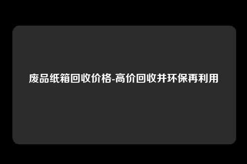 废品纸箱回收价格-高价回收并环保再利用